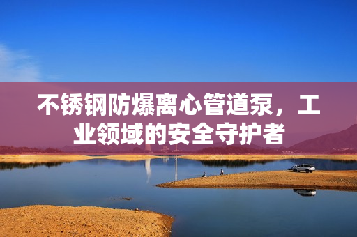 不銹鋼防爆離心管道泵，工業領域的安全守護者