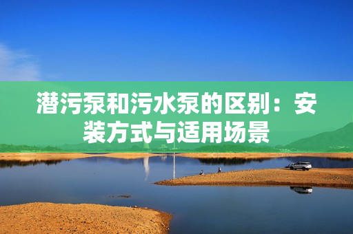 潛污泵和污水泵的區別:安裝方式與適用場景 潛污泵和污水泵的區別:安裝方式與適用場景