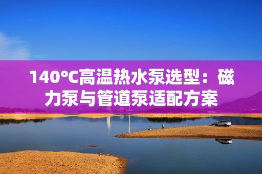 140℃高溫?zé)崴眠x型：磁力泵與管道泵適配方案