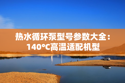 熱水循環泵型號參數大全：140℃高溫適配機型
