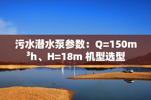 污水潛水泵參數：Q=150m3h、H=18m 機型選型