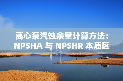 離心泵汽蝕余量計算方法:NPSHA 與 NPSHR 本質區別 離心泵汽蝕余量計算方法:NPSHA 與 NPSHR 本質區別