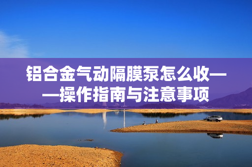 鋁合金氣動隔膜泵怎么收——操作指南與注意事項
